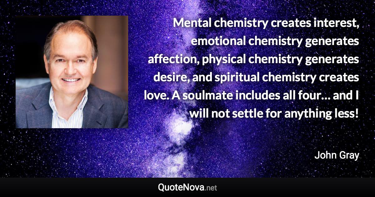 Mental chemistry creates interest, emotional chemistry generates affection, physical chemistry generates desire, and spiritual chemistry creates love. A soulmate includes all four… and I will not settle for anything less! - John Gray quote