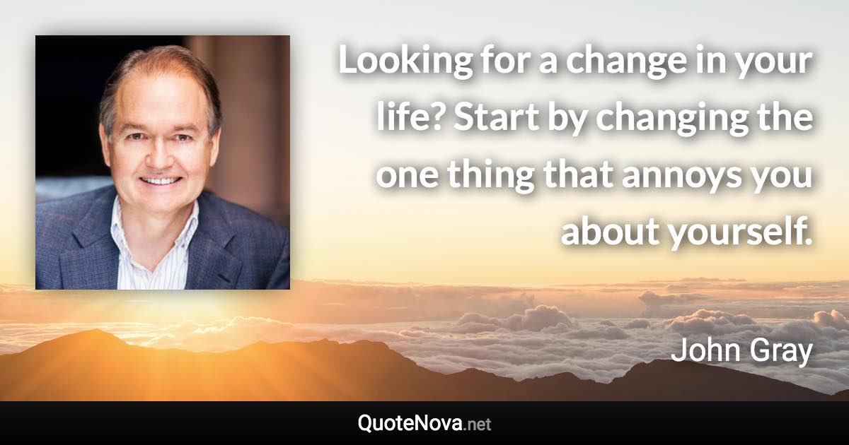 Looking for a change in your life? Start by changing the one thing that annoys you about yourself. - John Gray quote