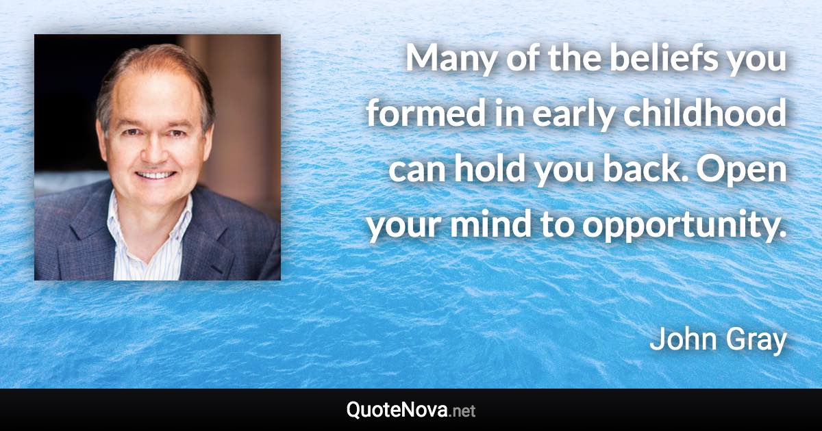 Many of the beliefs you formed in early childhood can hold you back. Open your mind to opportunity. - John Gray quote