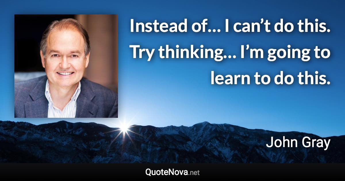 Instead of… I can’t do this. Try thinking… I’m going to learn to do this. - John Gray quote