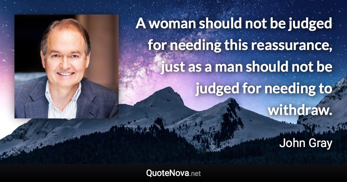 A woman should not be judged for needing this reassurance, just as a man should not be judged for needing to withdraw. - John Gray quote