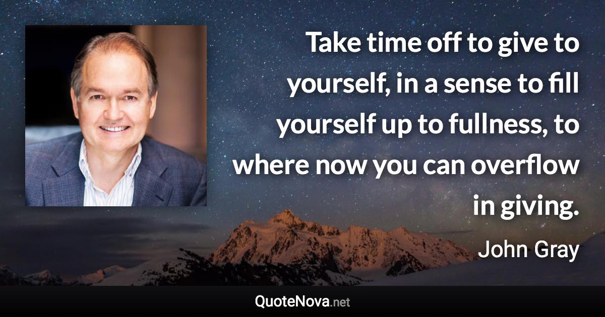 Take time off to give to yourself, in a sense to fill yourself up to fullness, to where now you can overflow in giving. - John Gray quote