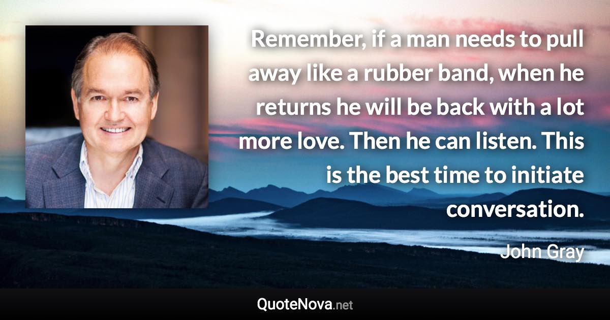 Remember, if a man needs to pull away like a rubber band, when he returns he will be back with a lot more love. Then he can listen. This is the best time to initiate conversation. - John Gray quote