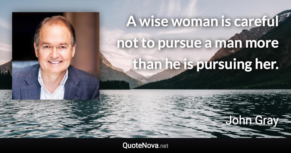 A wise woman is careful not to pursue a man more than he is pursuing her. - John Gray quote