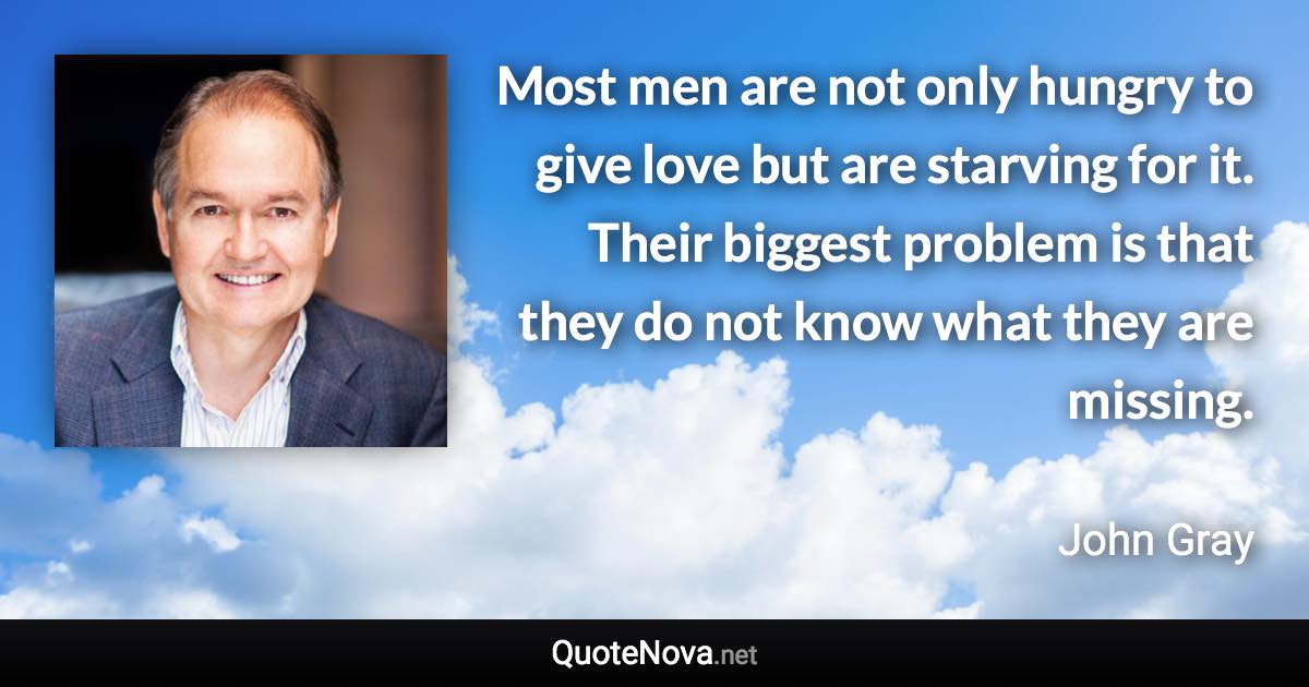 Most men are not only hungry to give love but are starving for it. Their biggest problem is that they do not know what they are missing. - John Gray quote