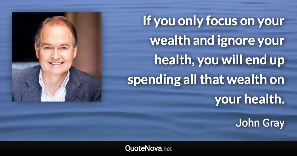 If you only focus on your wealth and ignore your health, you will end up spending all that wealth on your health. - John Gray quote
