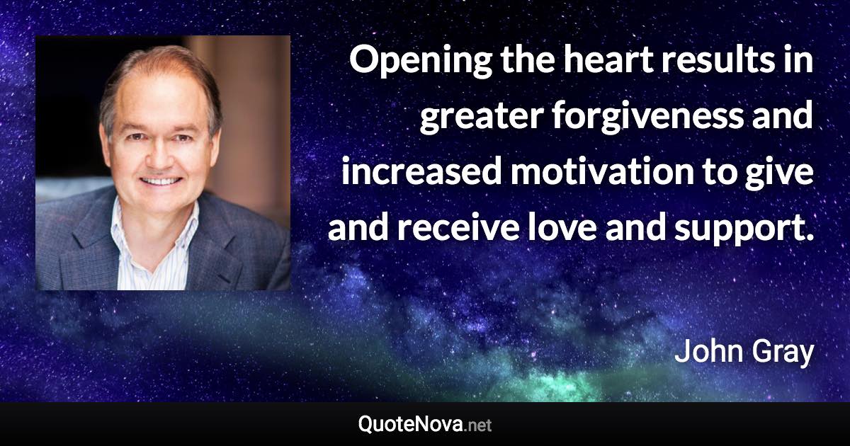 Opening the heart results in greater forgiveness and increased motivation to give and receive love and support. - John Gray quote