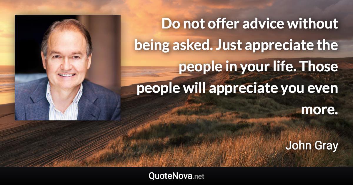 Do not offer advice without being asked. Just appreciate the people in your life. Those people will appreciate you even more. - John Gray quote