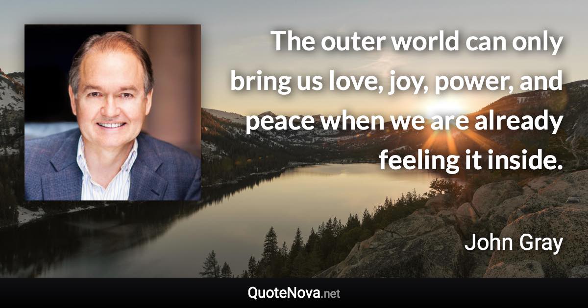 The outer world can only bring us love, joy, power, and peace when we are already feeling it inside. - John Gray quote