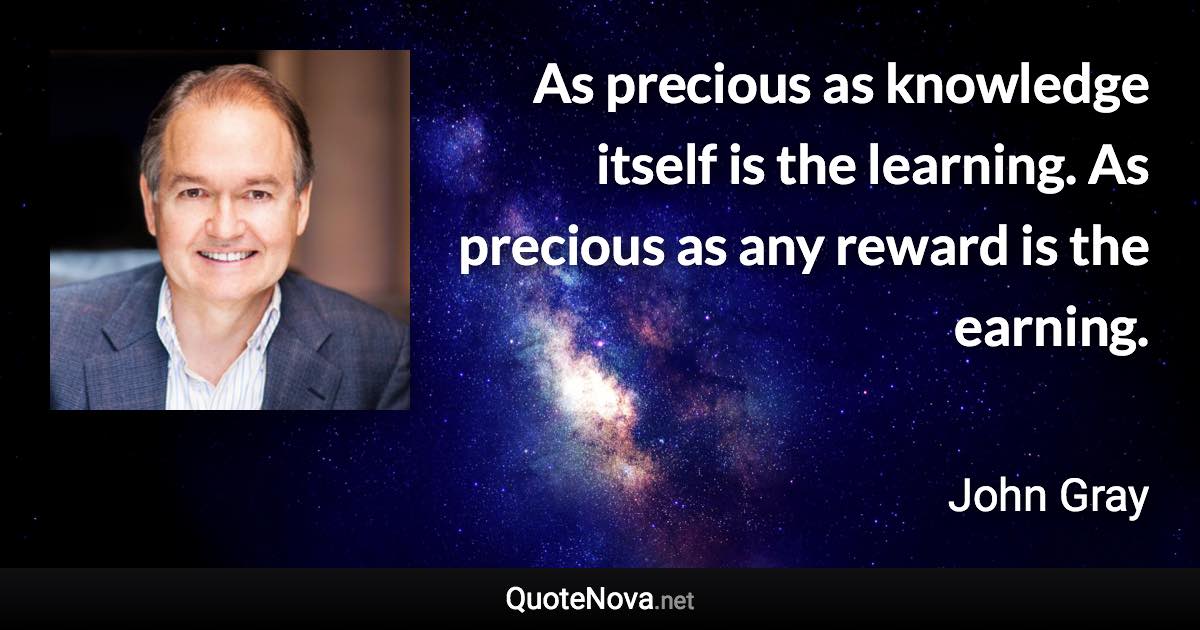 As precious as knowledge itself is the learning. As precious as any reward is the earning. - John Gray quote