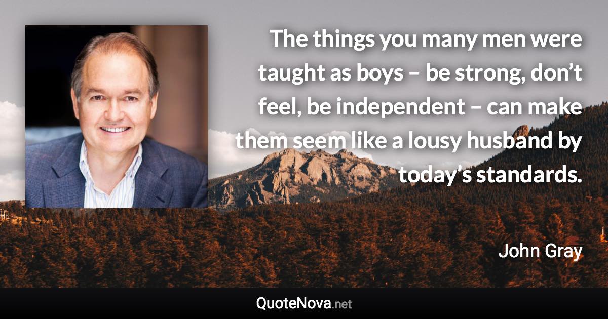 The things you many men were taught as boys – be strong, don’t feel, be independent – can make them seem like a lousy husband by today’s standards. - John Gray quote