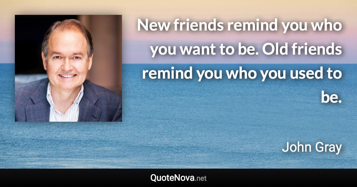 New friends remind you who you want to be. Old friends remind you who you used to be. - John Gray quote