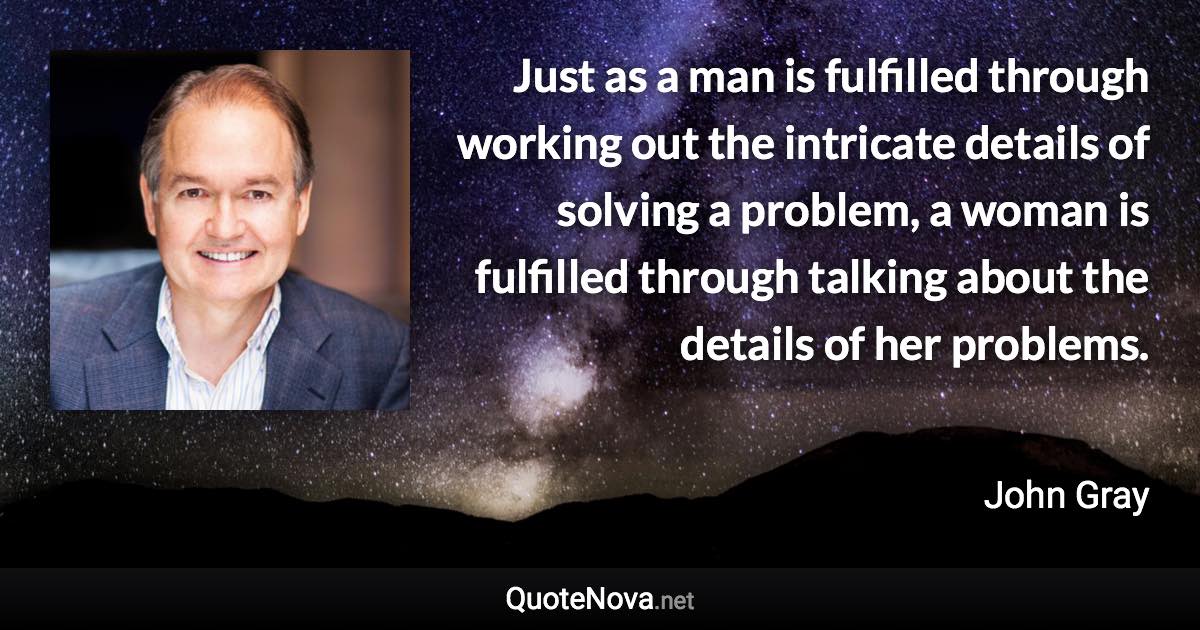 Just as a man is fulfilled through working out the intricate details of solving a problem, a woman is fulfilled through talking about the details of her problems. - John Gray quote