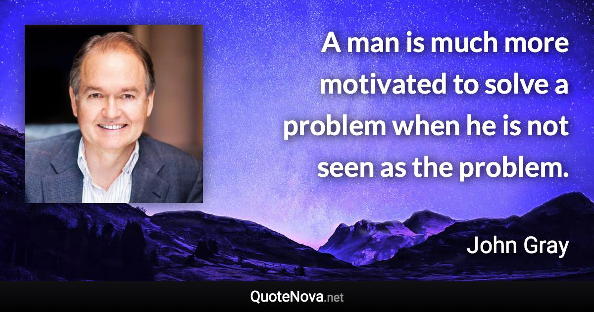 A man is much more motivated to solve a problem when he is not seen as the problem. - John Gray quote