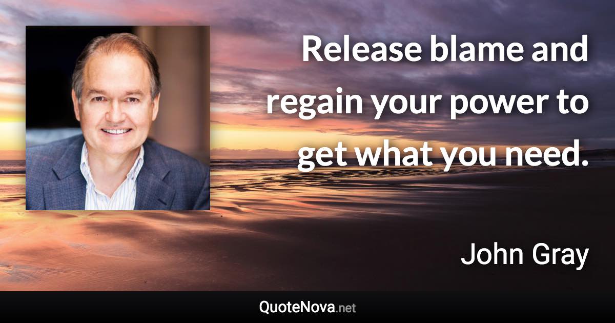 Release blame and regain your power to get what you need. - John Gray quote