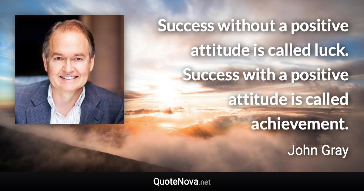 Success without a positive attitude is called luck. Success with a positive attitude is called achievement. - John Gray quote