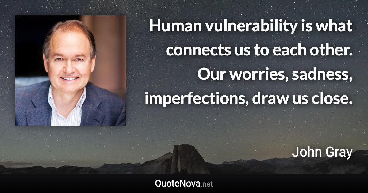 Human vulnerability is what connects us to each other. Our worries, sadness, imperfections, draw us close. - John Gray quote