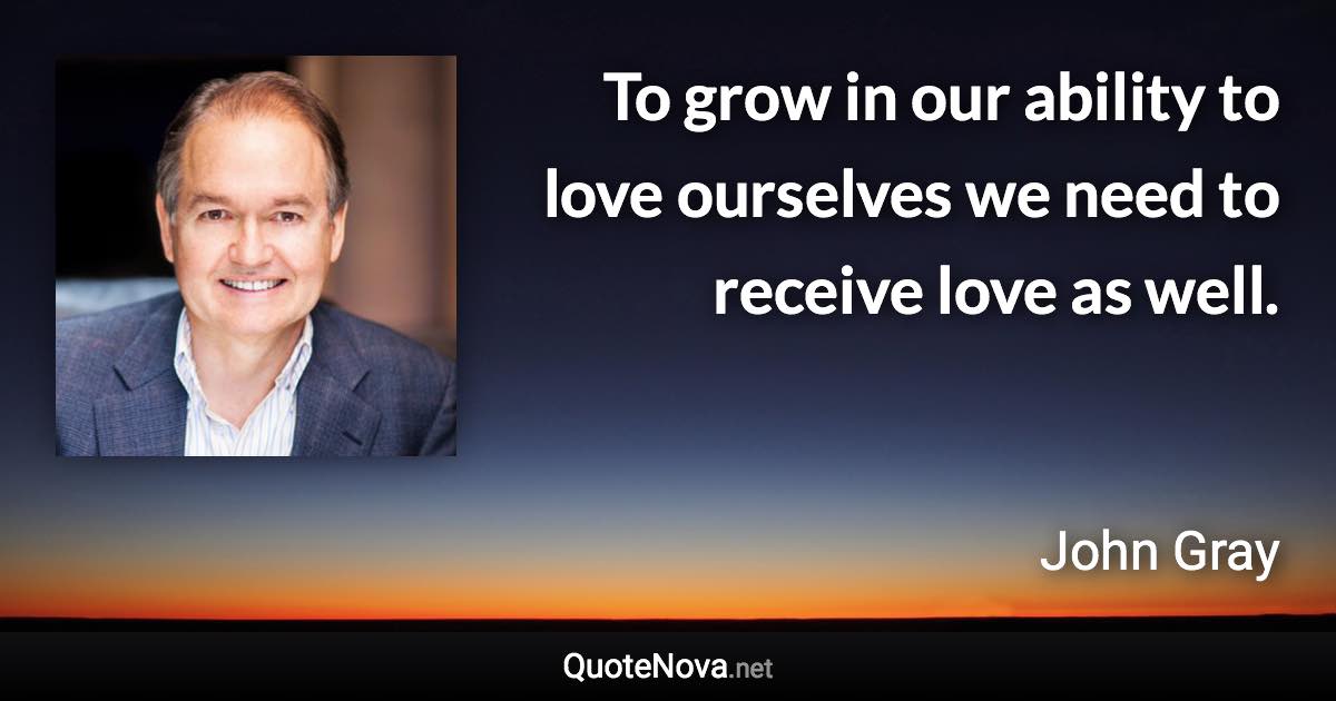 To grow in our ability to love ourselves we need to receive love as well. - John Gray quote