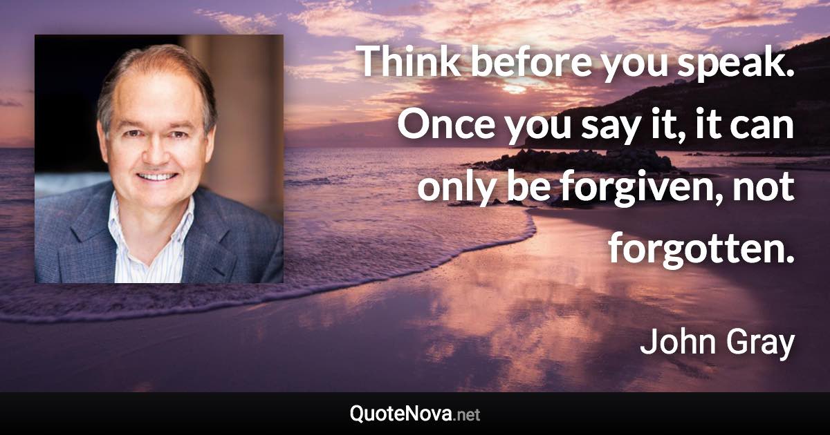 Think before you speak. Once you say it, it can only be forgiven, not forgotten. - John Gray quote