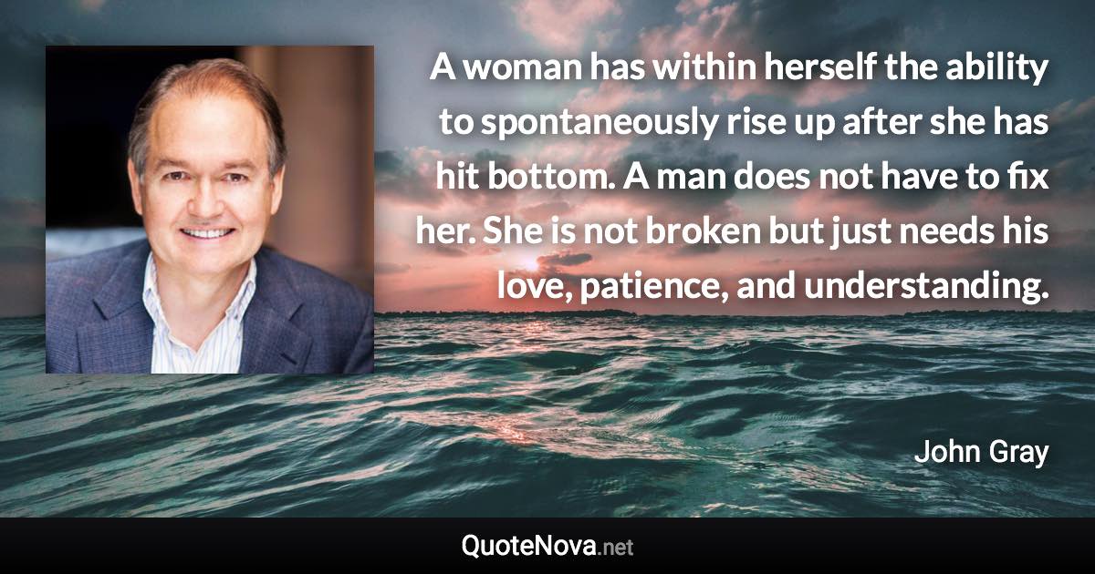 A woman has within herself the ability to spontaneously rise up after she has hit bottom. A man does not have to fix her. She is not broken but just needs his love, patience, and understanding. - John Gray quote