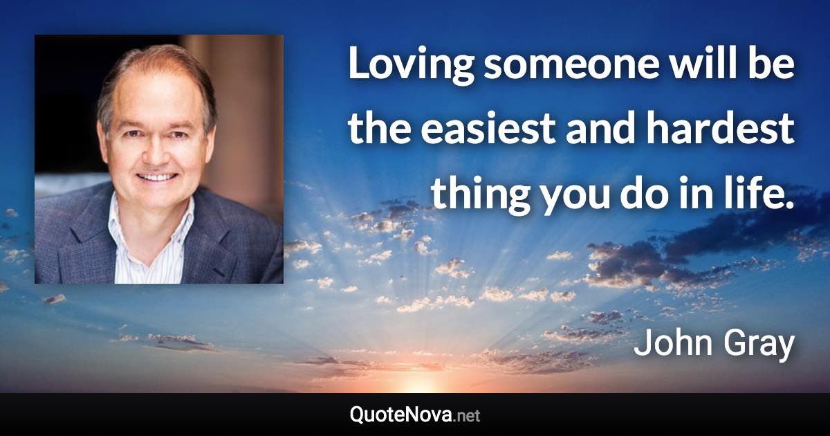 Loving someone will be the easiest and hardest thing you do in life. - John Gray quote