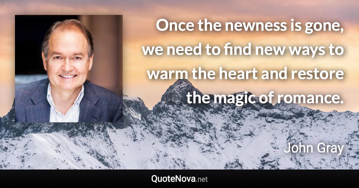 Once the newness is gone, we need to find new ways to warm the heart and restore the magic of romance. - John Gray quote