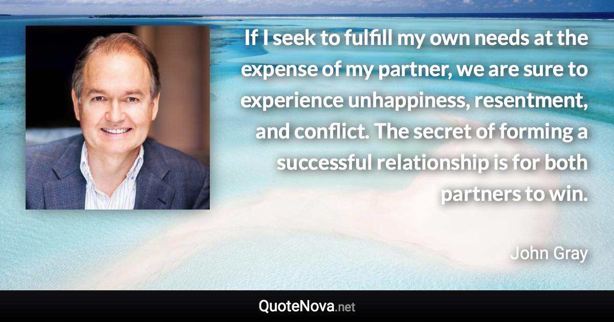 If I seek to fulfill my own needs at the expense of my partner, we are sure to experience unhappiness, resentment, and conflict. The secret of forming a successful relationship is for both partners to win. - John Gray quote