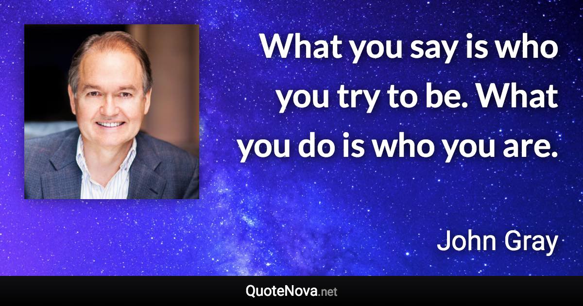 What you say is who you try to be. What you do is who you are. - John Gray quote
