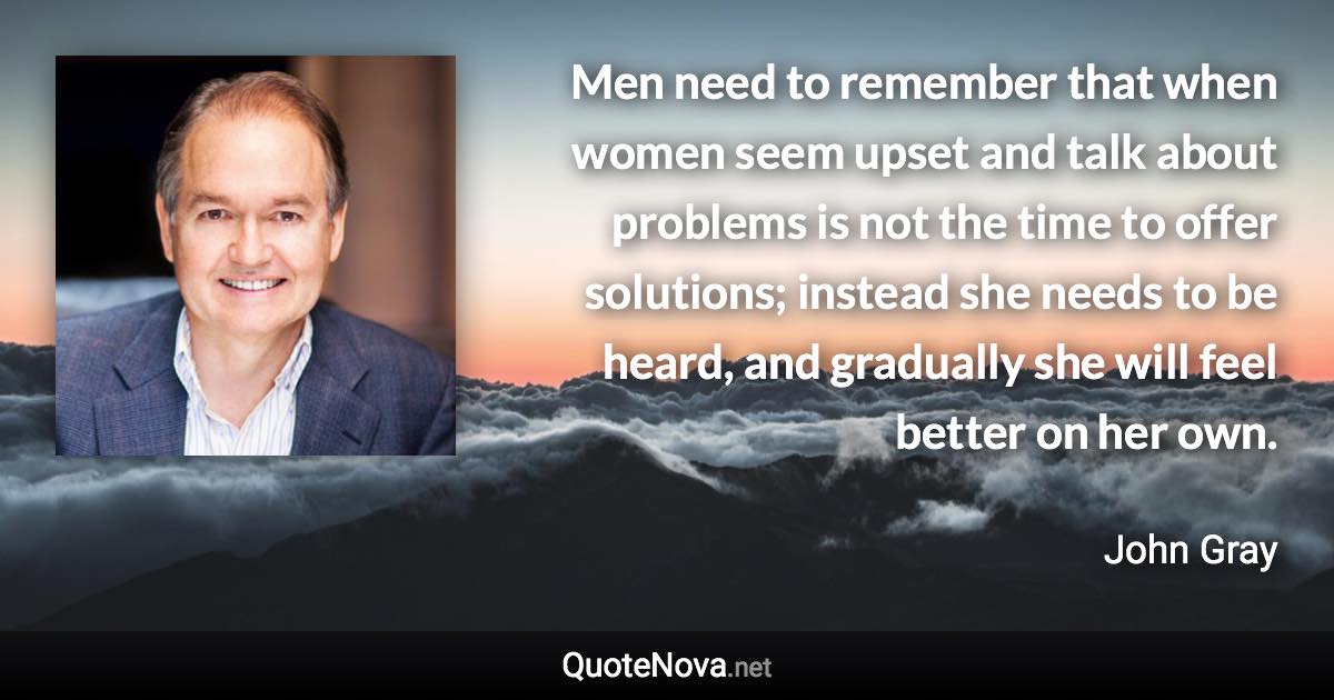 Men need to remember that when women seem upset and talk about problems is not the time to offer solutions; instead she needs to be heard, and gradually she will feel better on her own. - John Gray quote