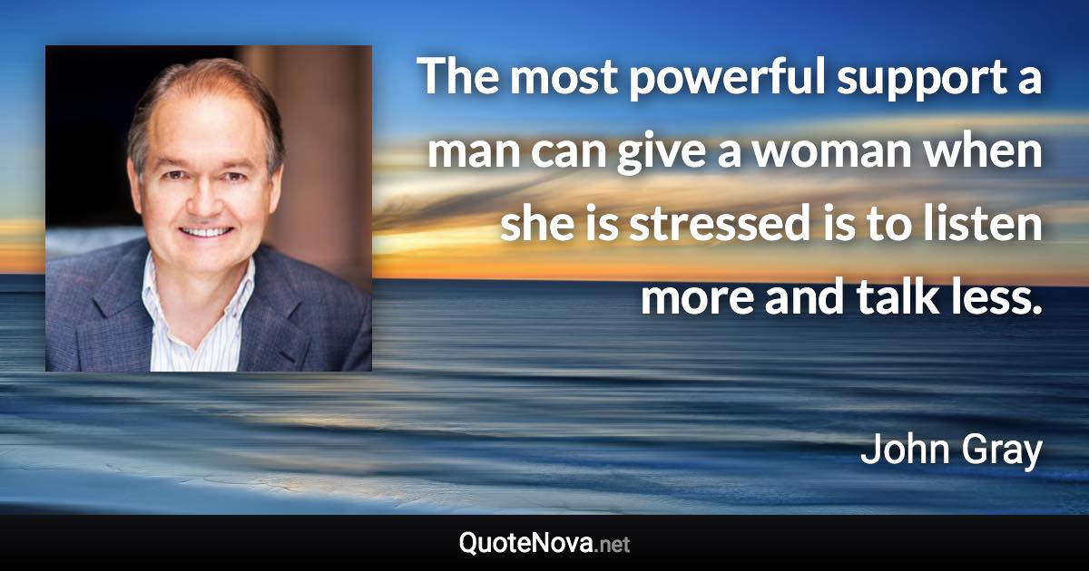 The most powerful support a man can give a woman when she is stressed is to listen more and talk less. - John Gray quote