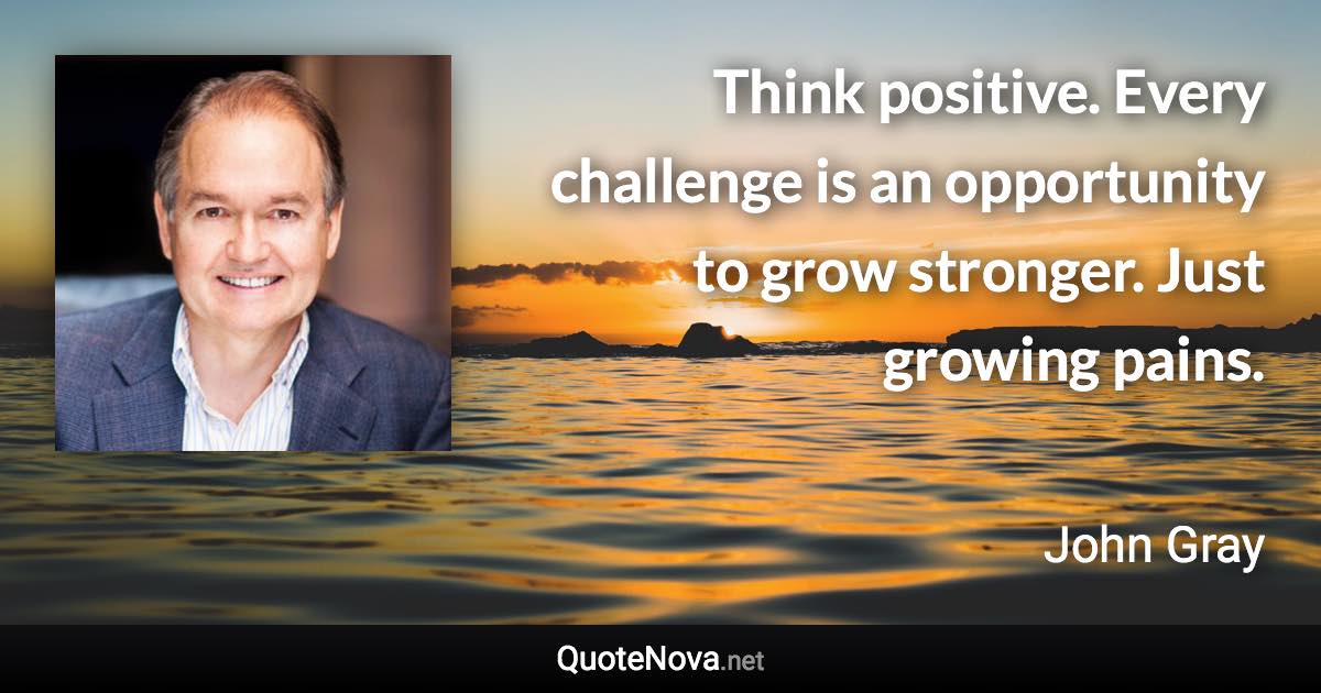Think positive. Every challenge is an opportunity to grow stronger. Just growing pains. - John Gray quote