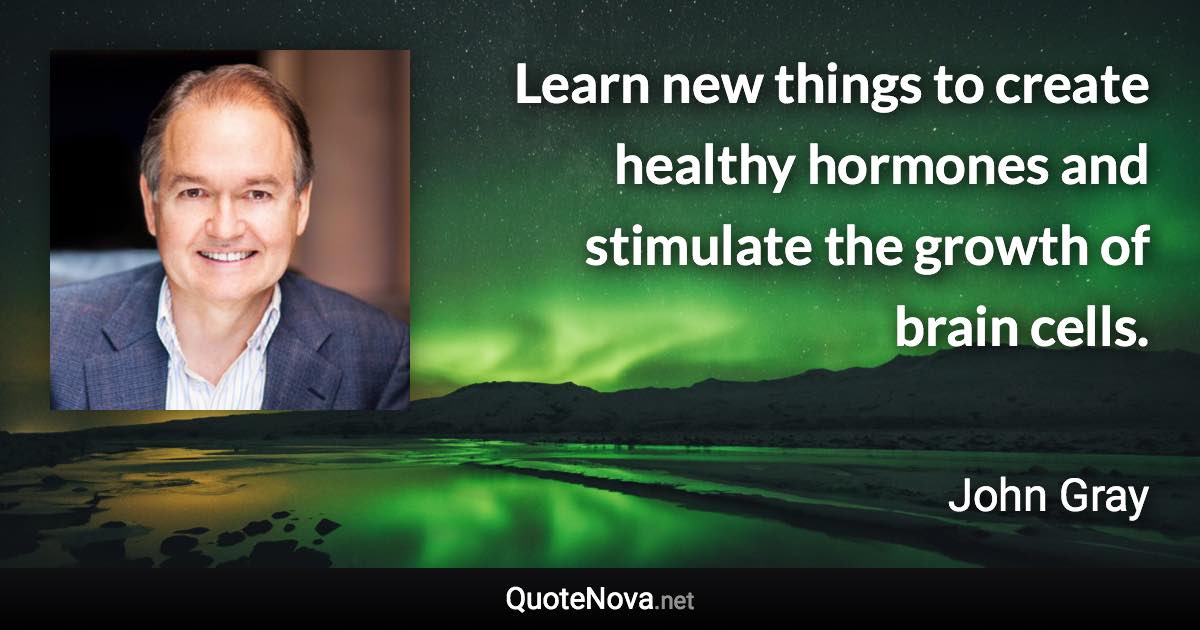 Learn new things to create healthy hormones and stimulate the growth of brain cells. - John Gray quote