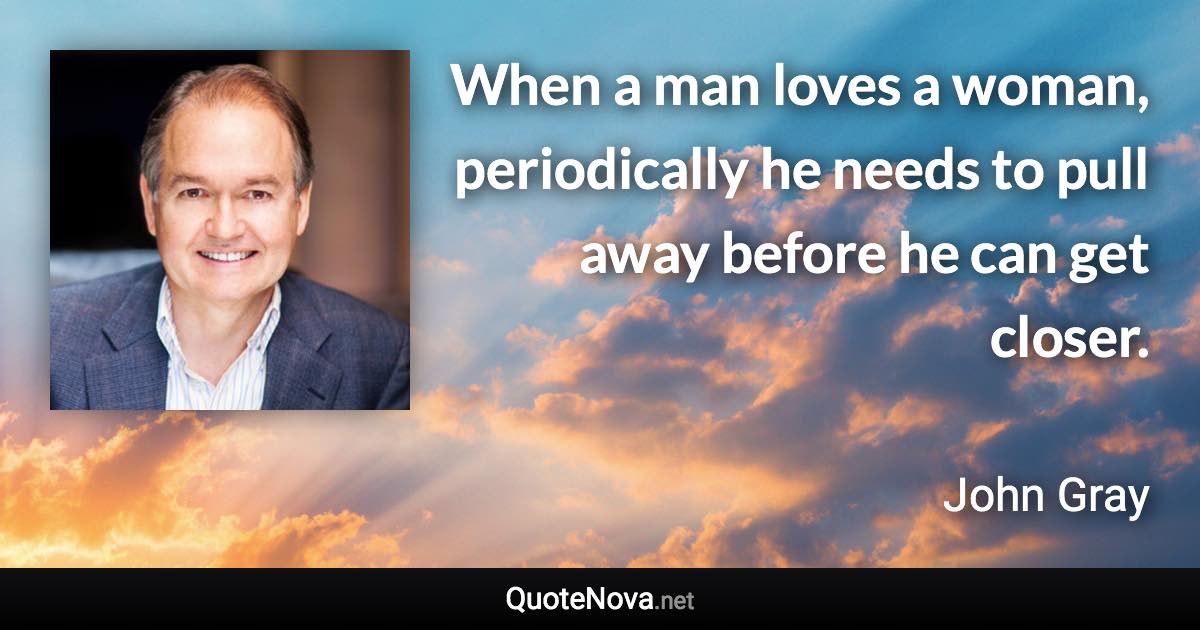 When a man loves a woman, periodically he needs to pull away before he can get closer. - John Gray quote