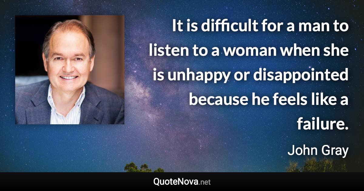 It is difficult for a man to listen to a woman when she is unhappy or disappointed because he feels like a failure. - John Gray quote