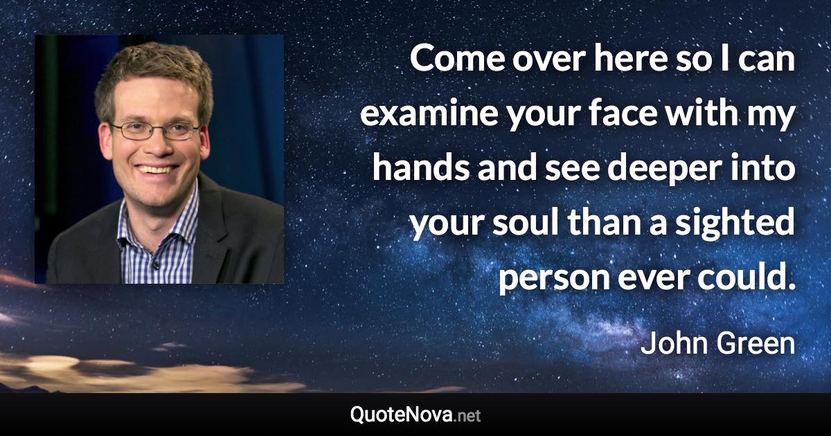 Come over here so I can examine your face with my hands and see deeper into your soul than a sighted person ever could. - John Green quote