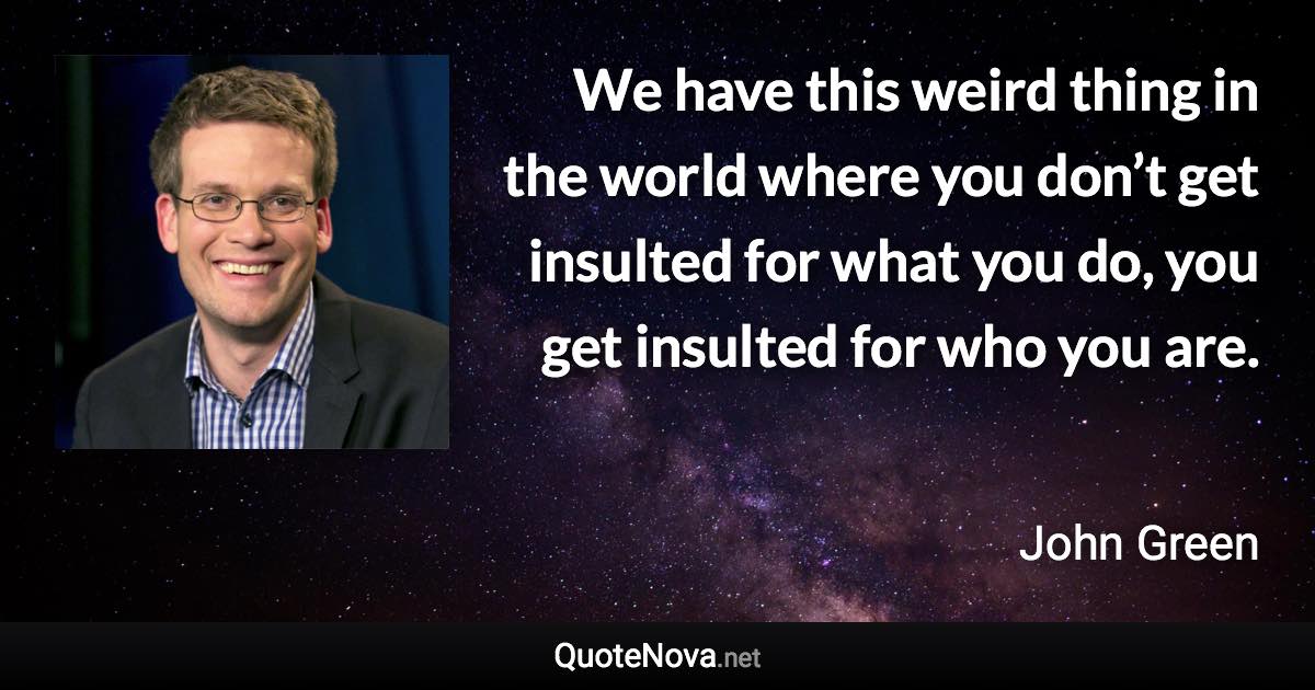 We have this weird thing in the world where you don’t get insulted for what you do, you get insulted for who you are. - John Green quote