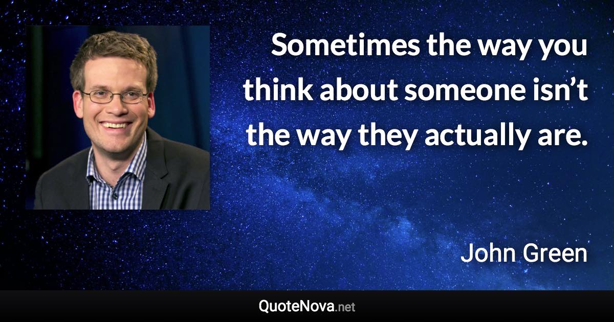 Sometimes the way you think about someone isn’t the way they actually are. - John Green quote