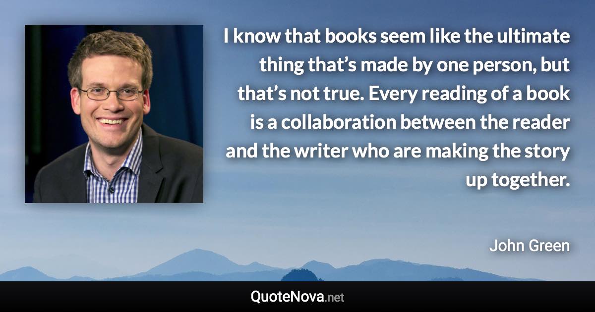 I know that books seem like the ultimate thing that’s made by one person, but that’s not true. Every reading of a book is a collaboration between the reader and the writer who are making the story up together. - John Green quote