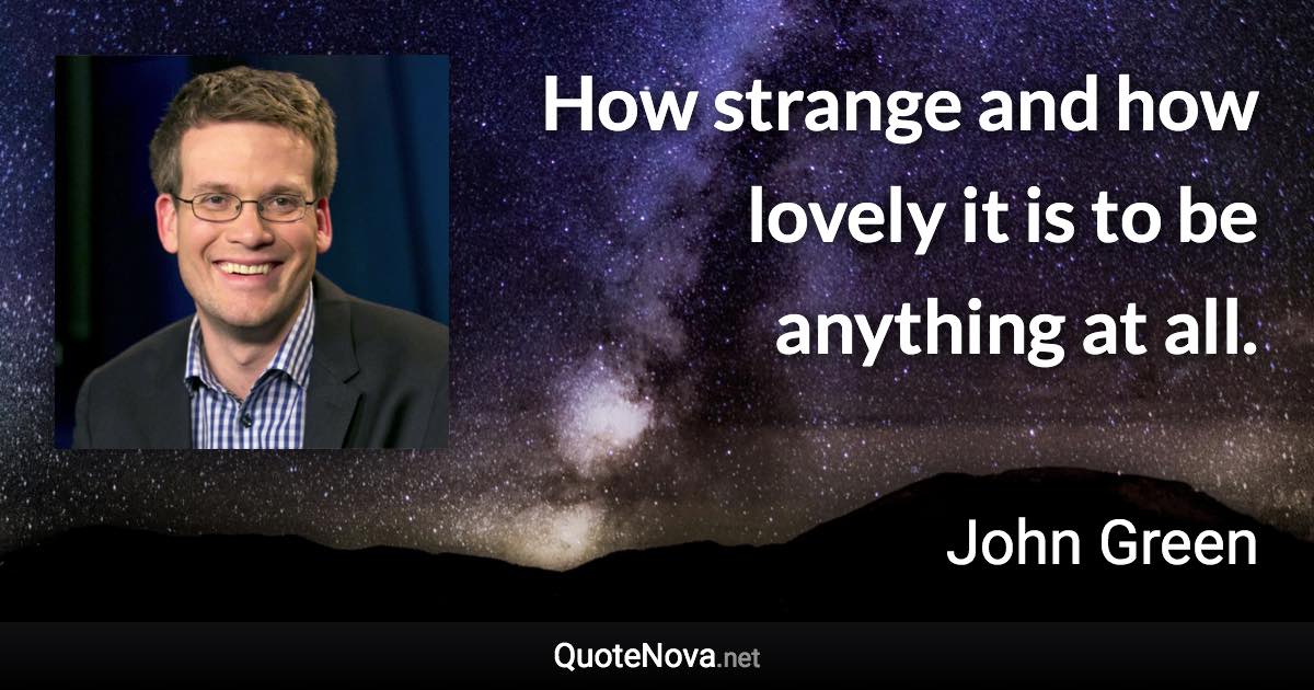 How strange and how lovely it is to be anything at all. - John Green quote
