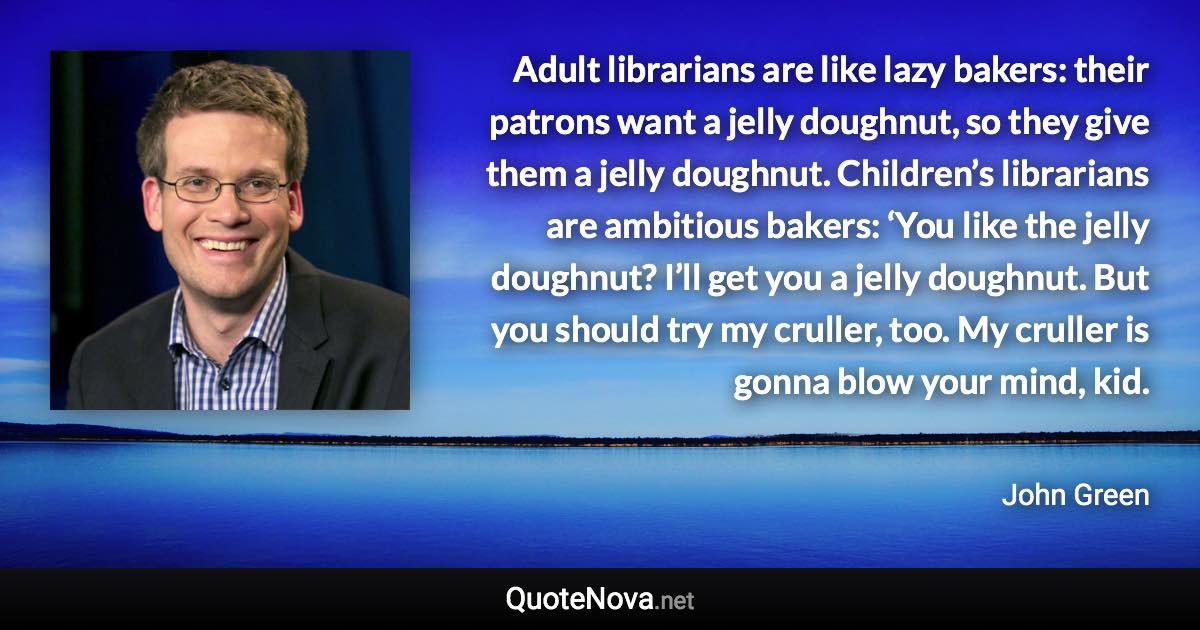 Adult librarians are like lazy bakers: their patrons want a jelly doughnut, so they give them a jelly doughnut. Children’s librarians are ambitious bakers: ‘You like the jelly doughnut? I’ll get you a jelly doughnut. But you should try my cruller, too. My cruller is gonna blow your mind, kid. - John Green quote