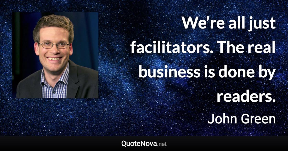 We’re all just facilitators. The real business is done by readers. - John Green quote