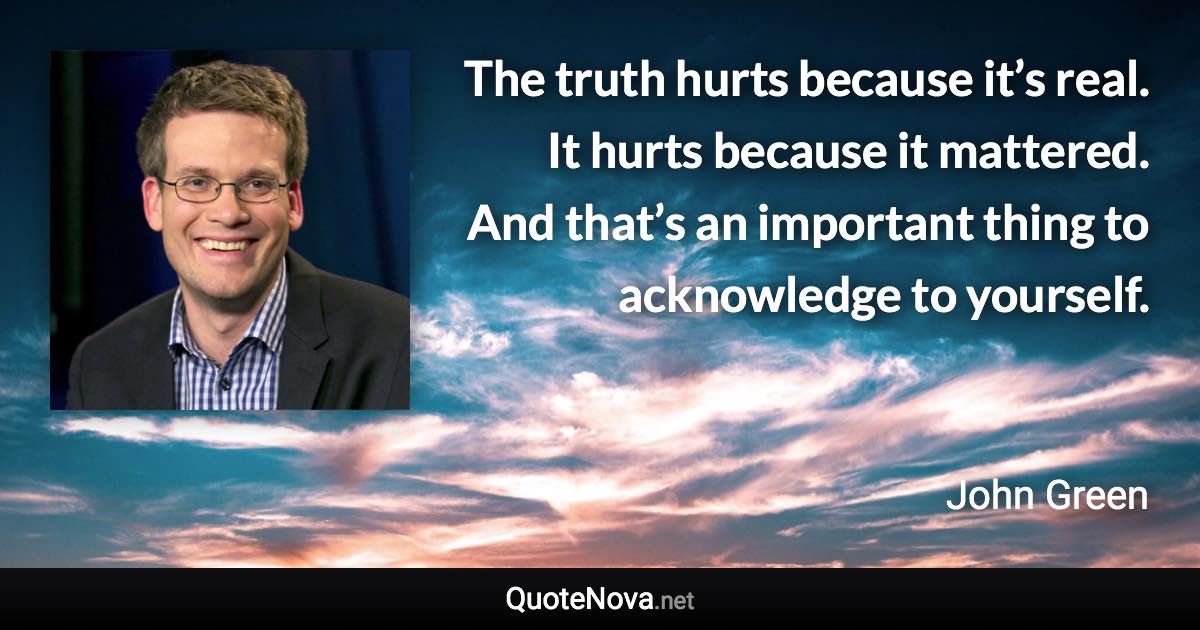 The truth hurts because it’s real. It hurts because it mattered. And that’s an important thing to acknowledge to yourself. - John Green quote