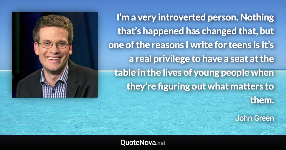 I’m a very introverted person. Nothing that’s happened has changed that, but one of the reasons I write for teens is it’s a real privilege to have a seat at the table in the lives of young people when they’re figuring out what matters to them. - John Green quote