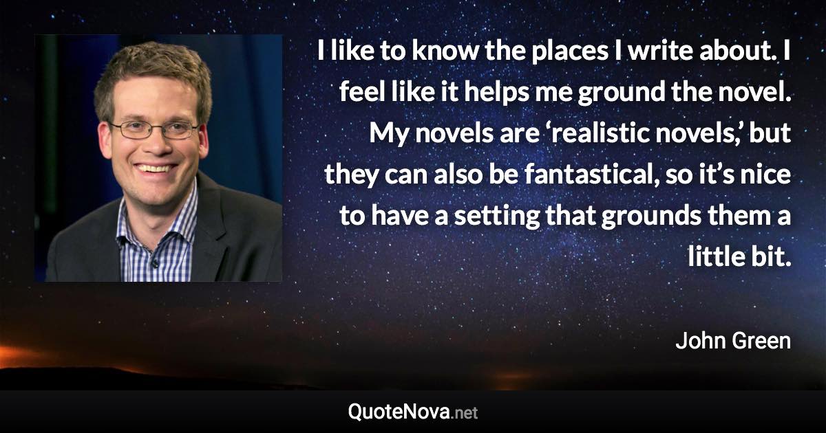 I like to know the places I write about. I feel like it helps me ground the novel. My novels are ‘realistic novels,’ but they can also be fantastical, so it’s nice to have a setting that grounds them a little bit. - John Green quote