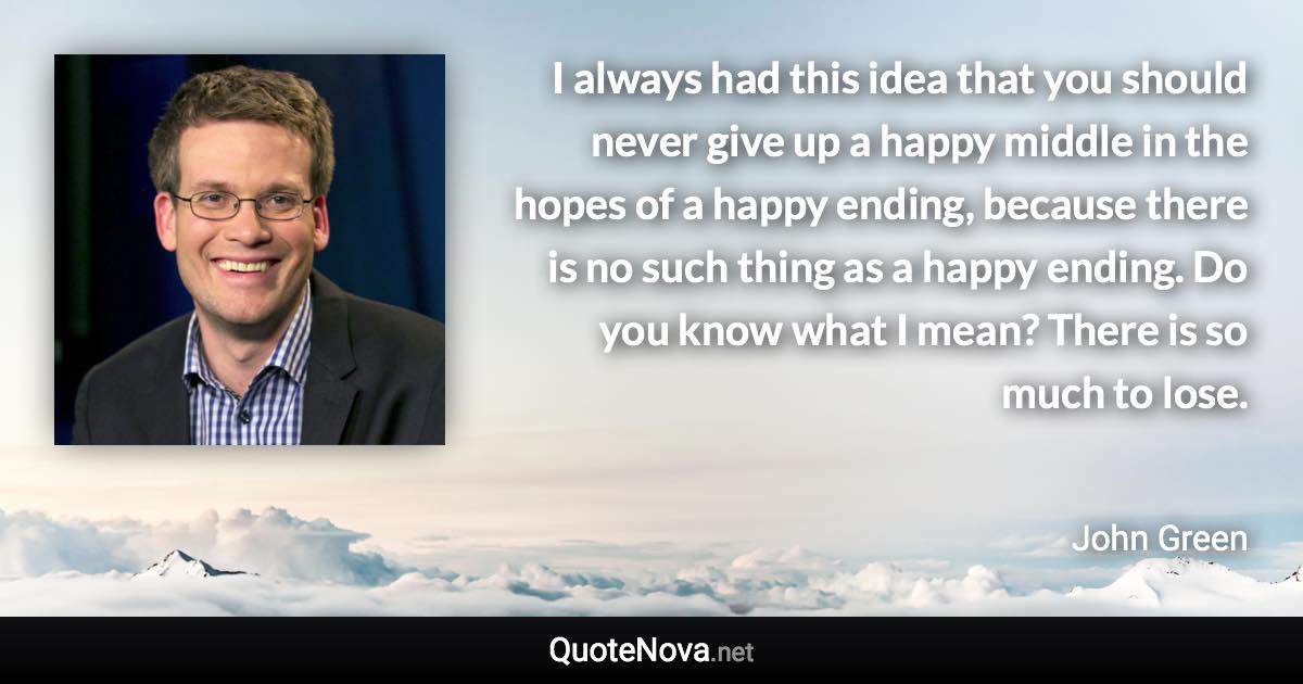 I always had this idea that you should never give up a happy middle in the hopes of a happy ending, because there is no such thing as a happy ending. Do you know what I mean? There is so much to lose. - John Green quote