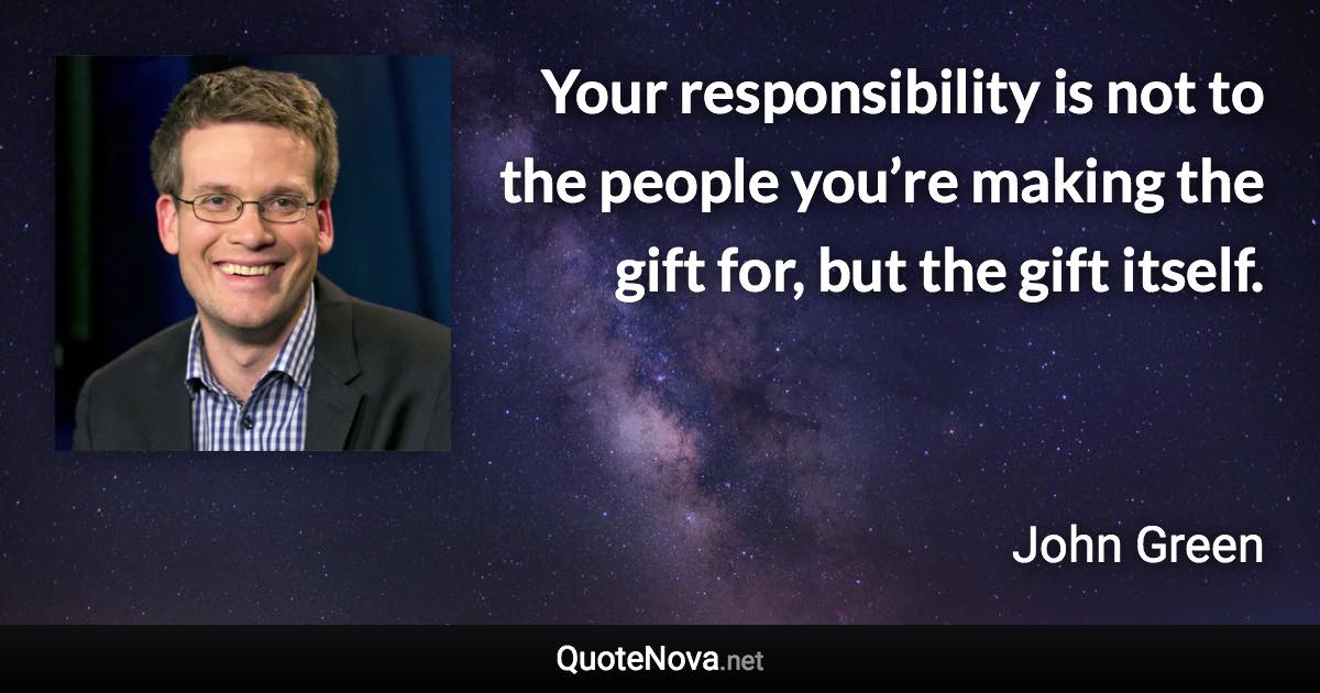 Your responsibility is not to the people you’re making the gift for, but the gift itself. - John Green quote