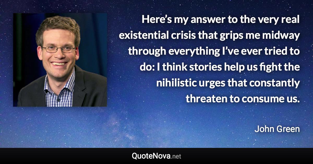 Here’s my answer to the very real existential crisis that grips me midway through everything I’ve ever tried to do: I think stories help us fight the nihilistic urges that constantly threaten to consume us. - John Green quote