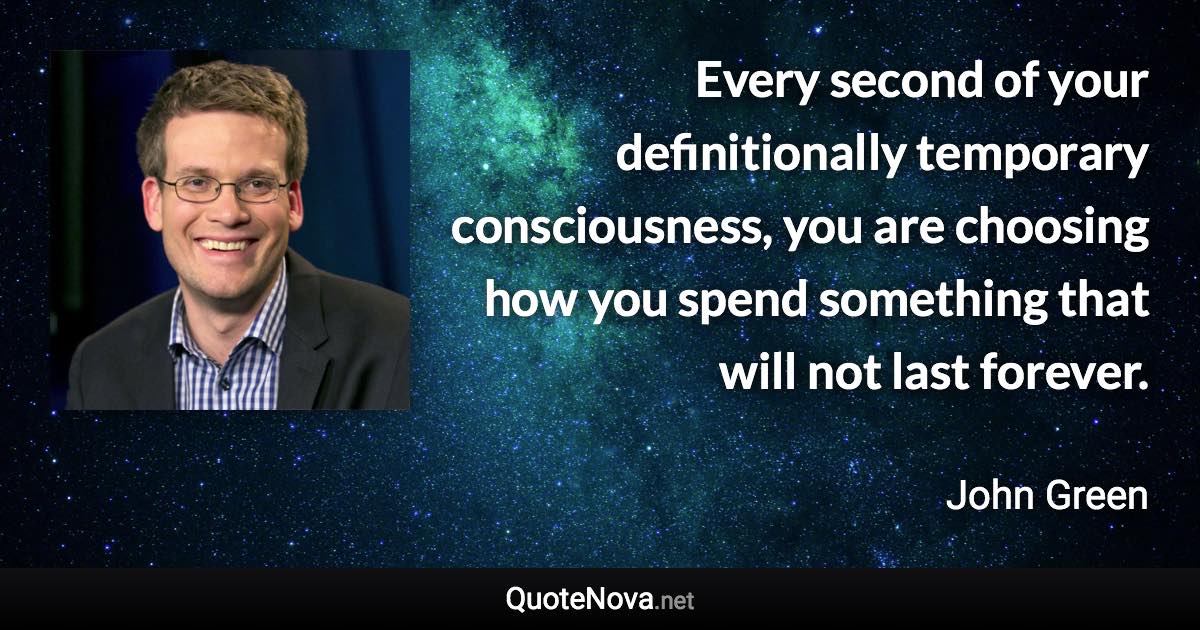 Every second of your definitionally temporary consciousness, you are choosing how you spend something that will not last forever. - John Green quote