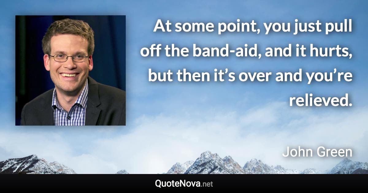 At some point, you just pull off the band-aid, and it hurts, but then it’s over and you’re relieved. - John Green quote