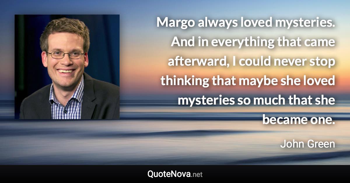 Margo always loved mysteries. And in everything that came afterward, I could never stop thinking that maybe she loved mysteries so much that she became one. - John Green quote